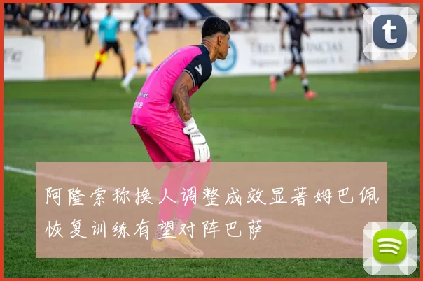 阿隆索称换人调整成效显著姆巴佩恢复训练有望对阵巴萨