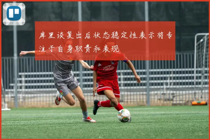库里谈复出后状态稳定性表示将专注于自身职责和表现