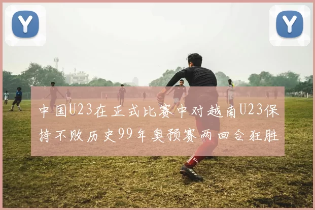 中国U23在正式比赛中对越南U23保持不败历史99年奥预赛两回合狂胜7-0