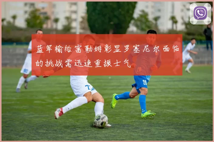 蓝军输给富勒姆彰显罗塞尼尔面临的挑战需迅速重振士气