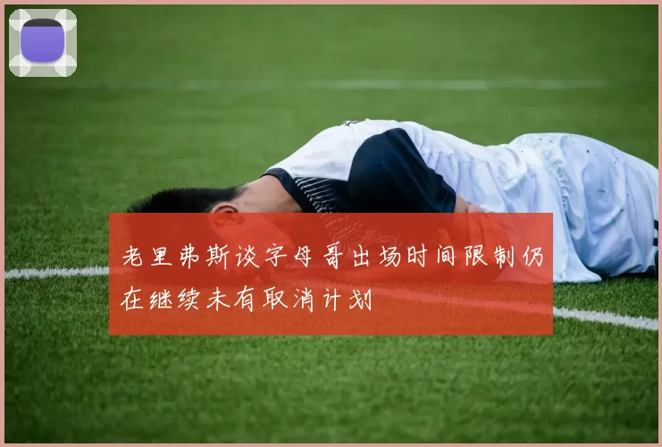 老里弗斯谈字母哥出场时间限制仍在继续未有取消计划