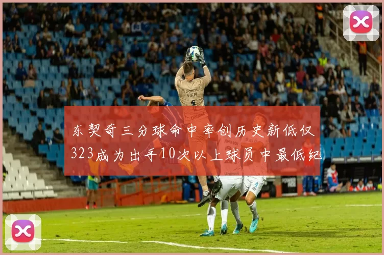 东契奇三分球命中率创历史新低仅323成为出手10次以上球员中最低纪录