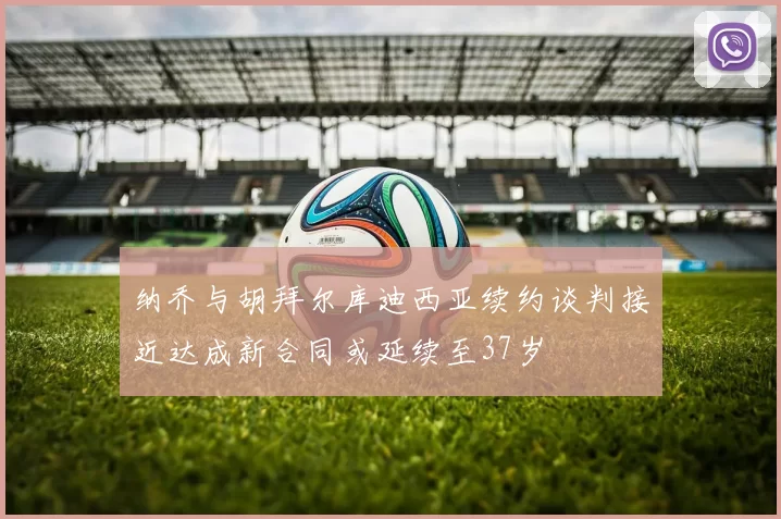 纳乔与胡拜尔库迪西亚续约谈判接近达成新合同或延续至37岁