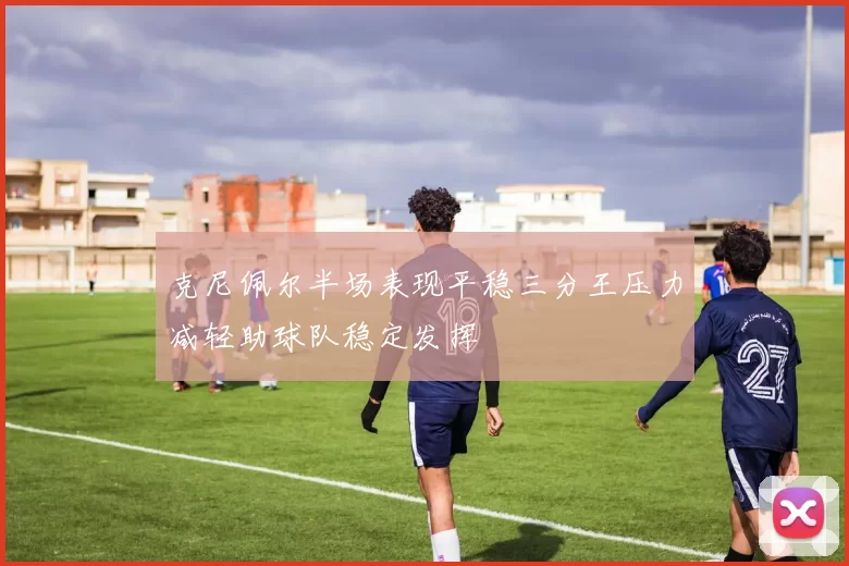 克尼佩尔半场表现平稳三分王压力减轻助球队稳定发挥