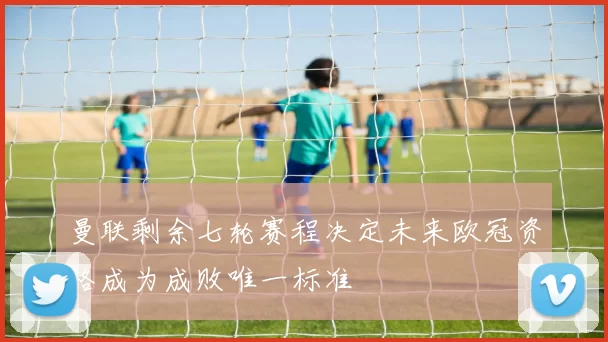 曼联剩余七轮赛程决定未来欧冠资格成为成败唯一标准