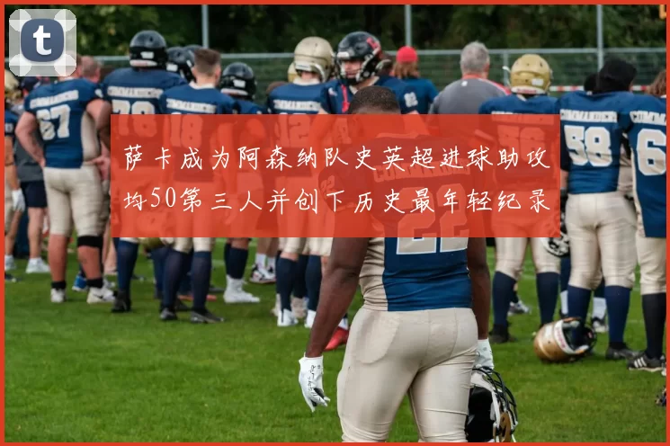 萨卡成为阿森纳队史英超进球助攻均50第三人并创下历史最年轻纪录