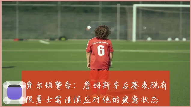 费尔顿警告：詹姆斯季后赛表现有限勇士需谨慎应对他的疲惫状态