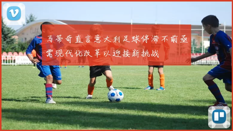 马蒂奇直言意大利足球停滞不前亟需现代化改革以迎接新挑战