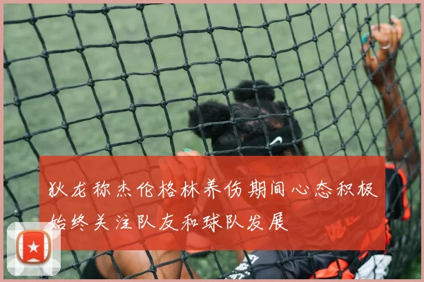 狄龙称杰伦格林养伤期间心态积极始终关注队友和球队发展