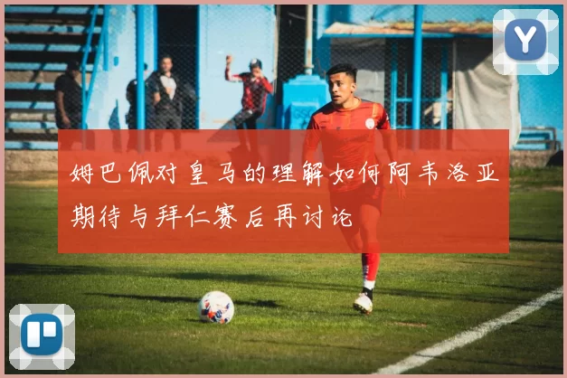 姆巴佩对皇马的理解如何阿韦洛亚期待与拜仁赛后再讨论